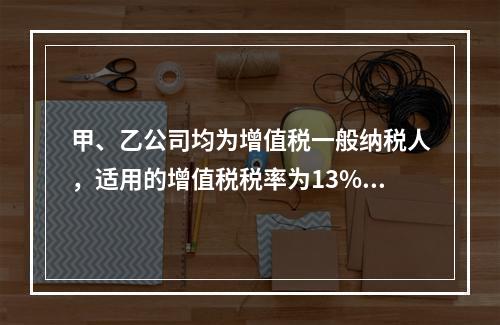 甲、乙公司均为增值税一般纳税人，适用的增值税税率为13%，甲