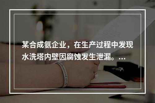 某合成氨企业，在生产过程中发现水洗塔内壁因腐蚀发生泄漏。在对