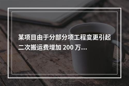 某项目由于分部分项工程变更引起二次搬运费增加 200 万，环