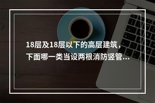 18层及18层以下的高层建筑，下面哪一类当设两根消防竖管有