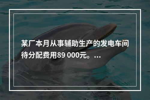 某厂本月从事辅助生产的发电车间待分配费用89 000元。本月