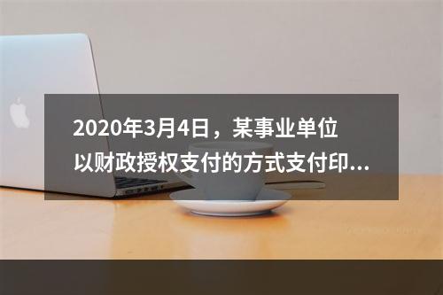 2020年3月4日，某事业单位以财政授权支付的方式支付印刷费