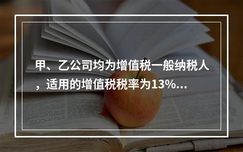 甲、乙公司均为增值税一般纳税人，适用的增值税税率为13%，甲