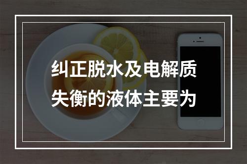 纠正脱水及电解质失衡的液体主要为