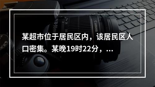 某超市位于居民区内，该居民区人口密集。某晚19时22分，该超