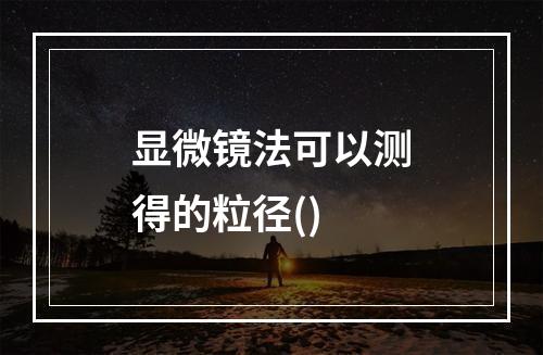 显微镜法可以测得的粒径()