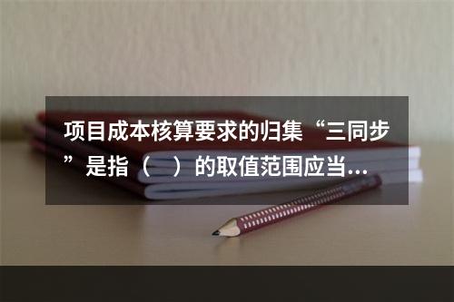 项目成本核算要求的归集“三同步”是指（　）的取值范围应当一致