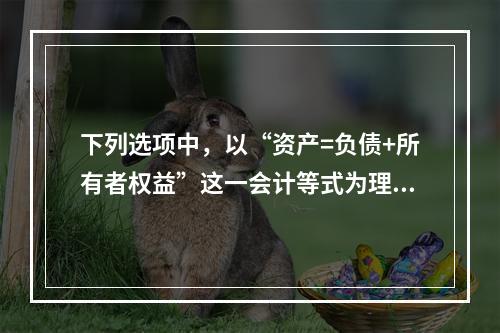 下列选项中，以“资产=负债+所有者权益”这一会计等式为理论依