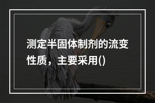 测定半固体制剂的流变性质，主要采用()