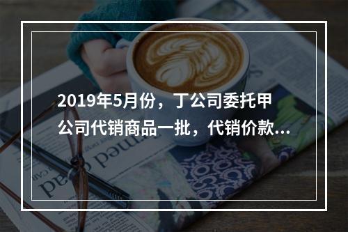 2019年5月份，丁公司委托甲公司代销商品一批，代销价款为3