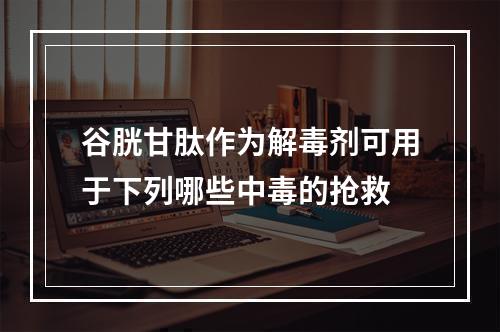 谷胱甘肽作为解毒剂可用于下列哪些中毒的抢救