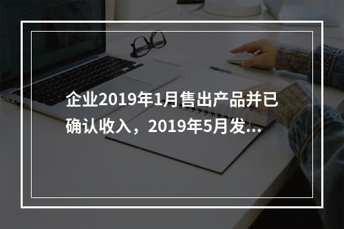 企业2019年1月售出产品并已确认收入，2019年5月发生销