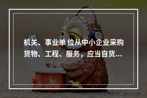 机关、事业单 位从中小企业采购货物、工程、服务，应当自货物、