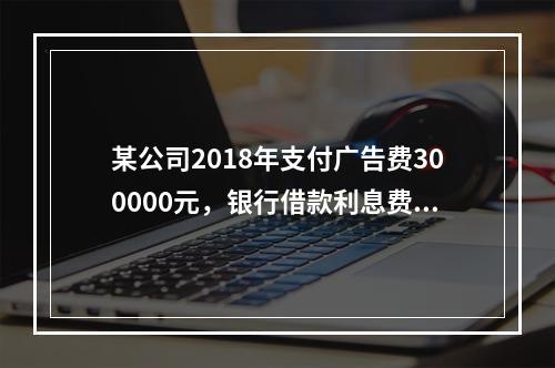 某公司2018年支付广告费300000元，银行借款利息费用2