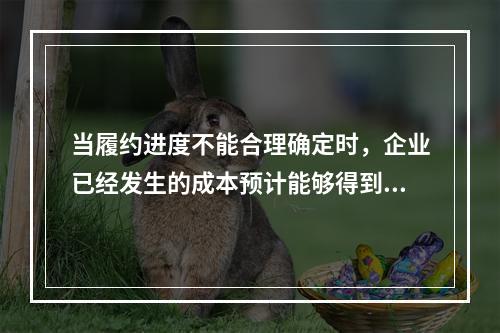 当履约进度不能合理确定时，企业已经发生的成本预计能够得到补偿