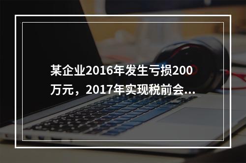 某企业2016年发生亏损200万元，2017年实现税前会计利