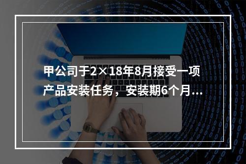 甲公司于2×18年8月接受一项产品安装任务，安装期6个月，合