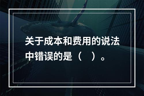 关于成本和费用的说法中错误的是（　）。