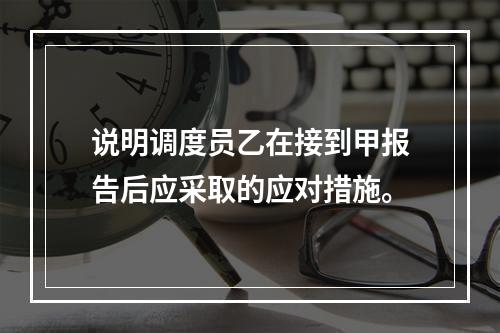 说明调度员乙在接到甲报告后应采取的应对措施。