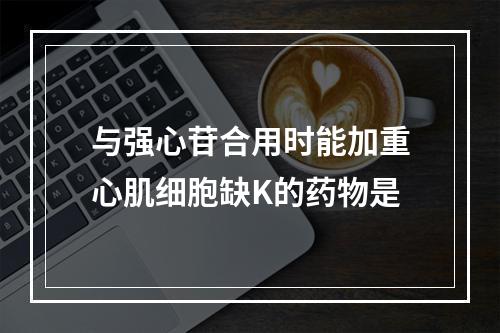 与强心苷合用时能加重心肌细胞缺K的药物是