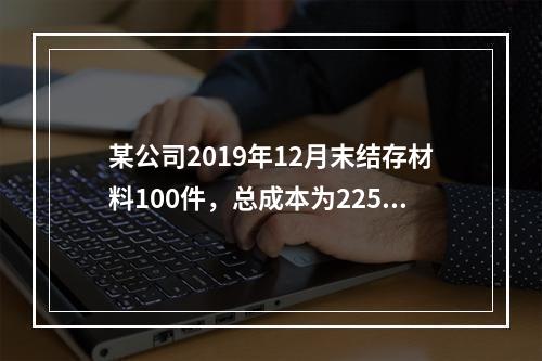 某公司2019年12月末结存材料100件，总成本为225万元