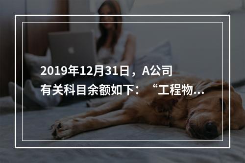 2019年12月31日，A公司有关科目余额如下：“工程物资”