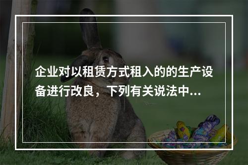 企业对以租赁方式租入的的生产设备进行改良，下列有关说法中，不