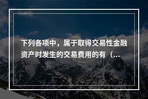 下列各项中，属于取得交易性金融资产时发生的交易费用的有（　）