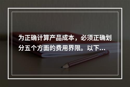 为正确计算产品成本，必须正确划分五个方面的费用界限。以下各项