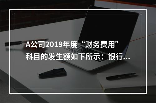 A公司2019年度“财务费用”科目的发生额如下所示：银行长期