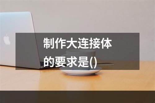 制作大连接体的要求是()