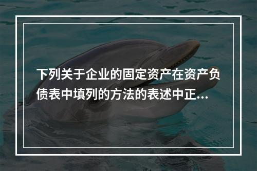 下列关于企业的固定资产在资产负债表中填列的方法的表述中正确的