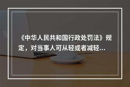 《中华人民共和国行政处罚法》规定，对当事人可从轻或者减轻行政