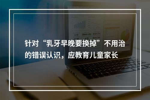 针对“乳牙早晚要换掉”不用治的错误认识，应教育儿童家长