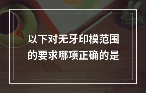 以下对无牙印模范围的要求哪项正确的是