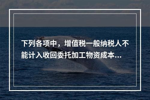 下列各项中，增值税一般纳税人不能计入收回委托加工物资成本的有