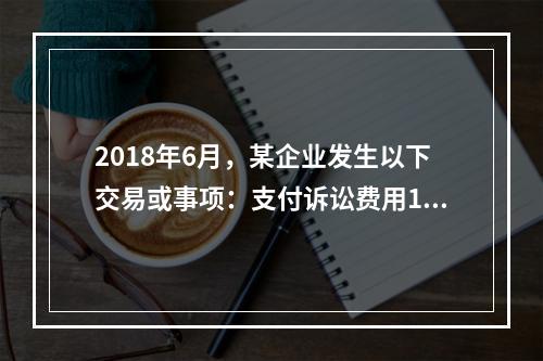 2018年6月，某企业发生以下交易或事项：支付诉讼费用10万