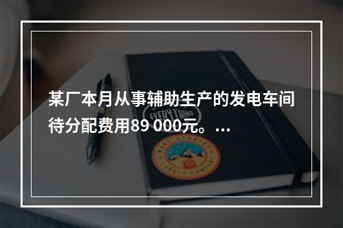 某厂本月从事辅助生产的发电车间待分配费用89 000元。本月