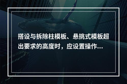 搭设与拆除柱模板、悬挑式模板超出要求的高度时，应设置操作平台