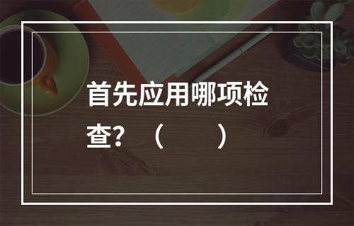 首先应用哪项检查？（　　）