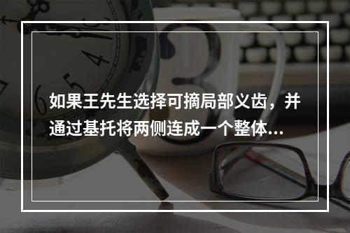 如果王先生选择可摘局部义齿，并通过基托将两侧连成一个整体，您