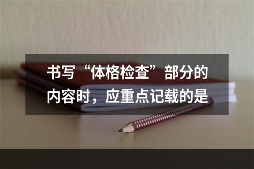 书写“体格检查”部分的内容时，应重点记载的是