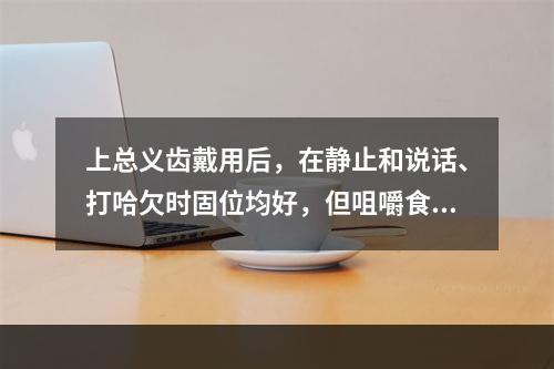 上总义齿戴用后，在静止和说话、打哈欠时固位均好，但咀嚼食物时