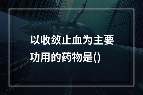 以收敛止血为主要功用的药物是()