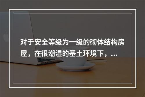 对于安全等级为一级的砌体结构房屋，在很潮湿的基土环境下，规