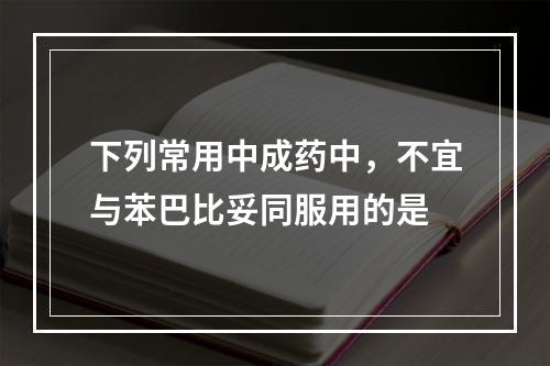 下列常用中成药中，不宜与苯巴比妥同服用的是