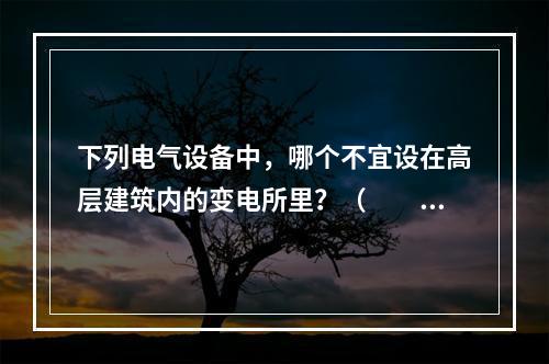 下列电气设备中，哪个不宜设在高层建筑内的变电所里？（　　）