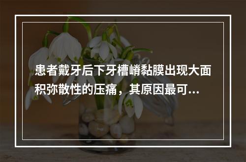 患者戴牙后下牙槽嵴黏膜出现大面积弥散性的压痛，其原因最可能是