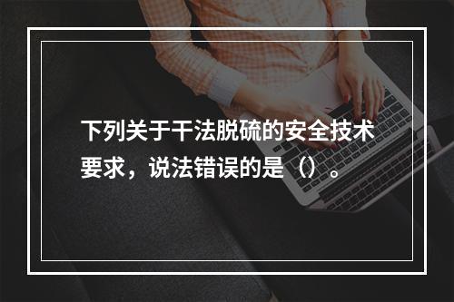 下列关于干法脱硫的安全技术要求，说法错误的是（）。