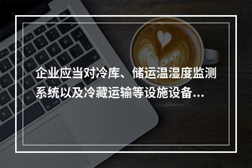 企业应当对冷库、储运温湿度监测系统以及冷藏运输等设施设备进行